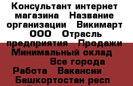 Консультант интернет магазина › Название организации ­ Викимарт, ООО › Отрасль предприятия ­ Продажи › Минимальный оклад ­ 15 000 - Все города Работа » Вакансии   . Башкортостан респ.,Баймакский р-н